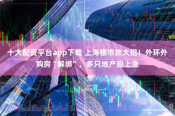 十大配资平台app下载 上海楼市放大招！外环外购房“解绑”，多只地产股上涨