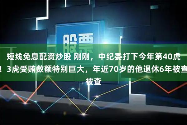 短线免息配资炒股 刚刚，中纪委打下今年第40虎！3虎受贿数额特别巨大，年近70岁的他退休6年被查