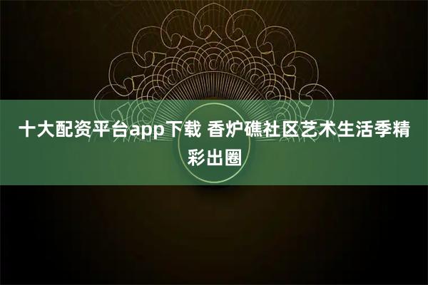 十大配资平台app下载 香炉礁社区艺术生活季精彩出圈