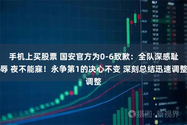 手机上买股票 国安官方为0-6致歉：全队深感耻辱 夜不能寐！永争第1的决心不变 深刻总结迅速调整