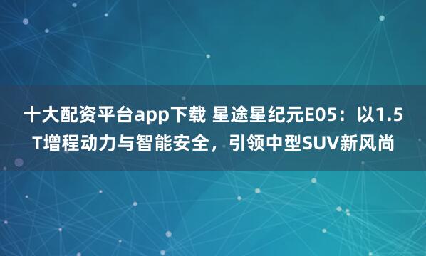十大配资平台app下载 星途星纪元E05：以1.5T增程动力与智能安全，引领中型SUV新风尚