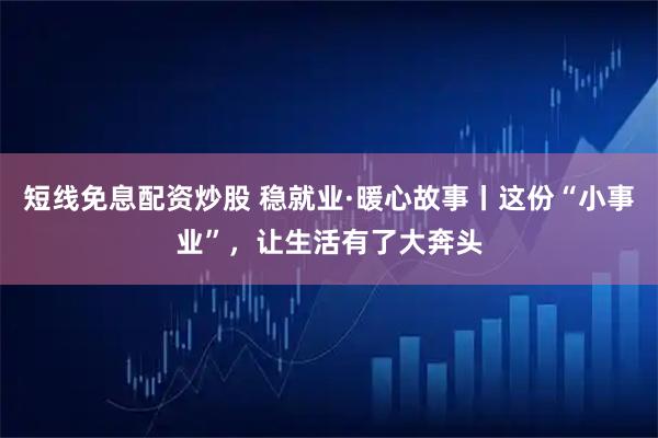 短线免息配资炒股 稳就业·暖心故事丨这份“小事业”，让生活有了大奔头