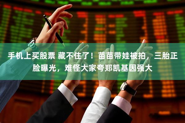 手机上买股票 藏不住了！苗苗带娃被拍，三胎正脸曝光，难怪大家夸郑凯基因强大