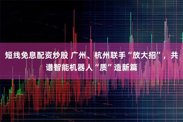 短线免息配资炒股 广州、杭州联手“放大招”，共谱智能机器人“质”造新篇