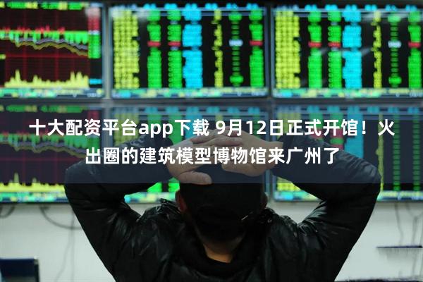 十大配资平台app下载 9月12日正式开馆！火出圈的建筑模型博物馆来广州了