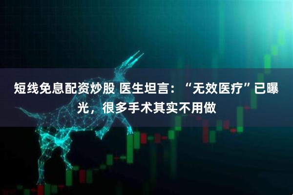 短线免息配资炒股 医生坦言：“无效医疗”已曝光，很多手术其实不用做