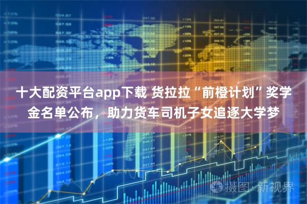 十大配资平台app下载 货拉拉“前橙计划”奖学金名单公布，助力货车司机子女追逐大学梦