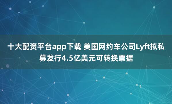 十大配资平台app下载 美国网约车公司Lyft拟私募发行4.5亿美元可转换票据