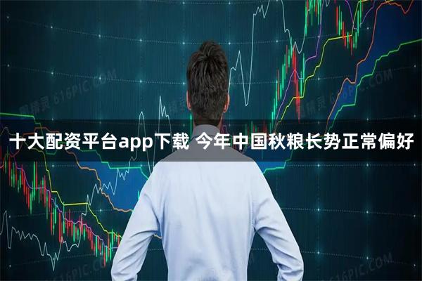 十大配资平台app下载 今年中国秋粮长势正常偏好