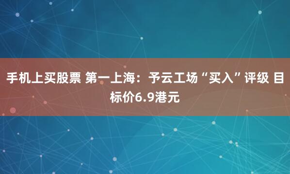 手机上买股票 第一上海:予云工场“买入”评级 目标价6.9港元