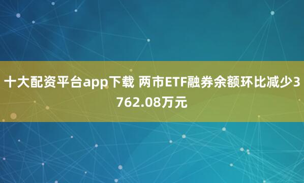 十大配资平台app下载 两市ETF融券余额环比减少3762.08万元