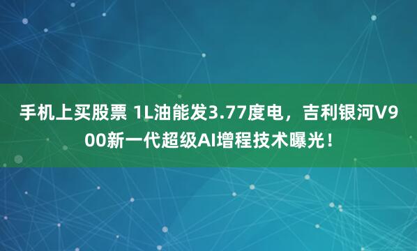 手机上买股票 1L油能发3.77度电，吉利银河V900新一代超级AI增程技术曝光！