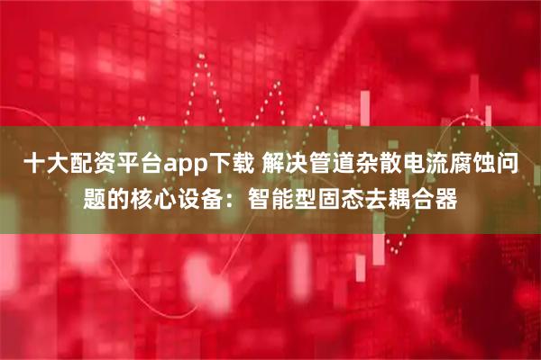 十大配资平台app下载 解决管道杂散电流腐蚀问题的核心设备：智能型固态去耦合器