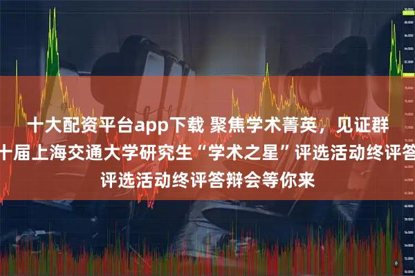 十大配资平台app下载 聚焦学术菁英，见证群星风采！第十届上海交通大学研究生“学术之星”评选活动终评答辩会等你来