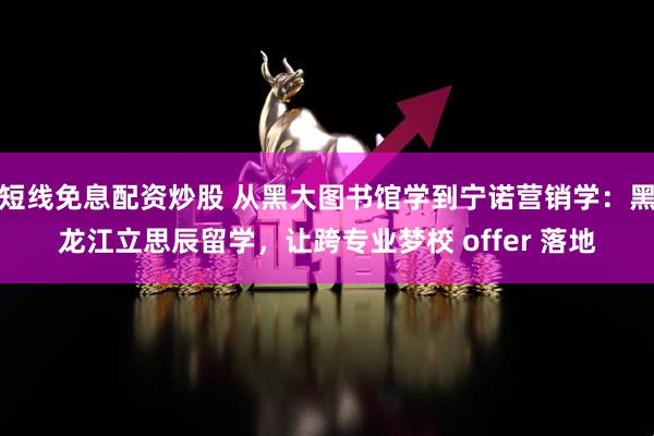 短线免息配资炒股 从黑大图书馆学到宁诺营销学：黑龙江立思辰留学，让跨专业梦校 offer 落地