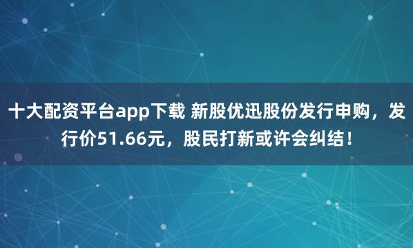 十大配资平台app下载 新股优迅股份发行申购，发行价51.66元，股民打新或许会纠结！