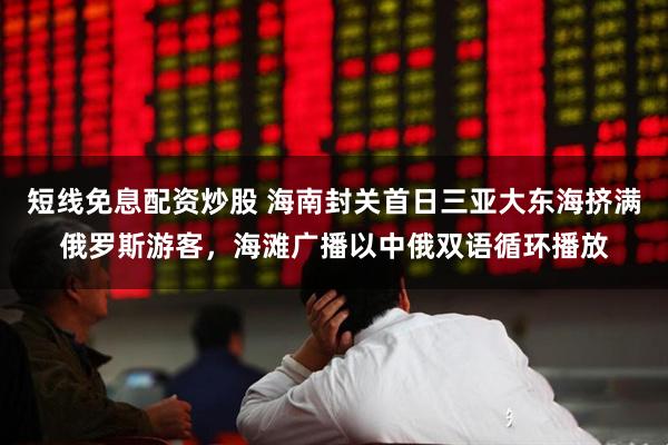 短线免息配资炒股 海南封关首日三亚大东海挤满俄罗斯游客，海滩广播以中俄双语循环播放