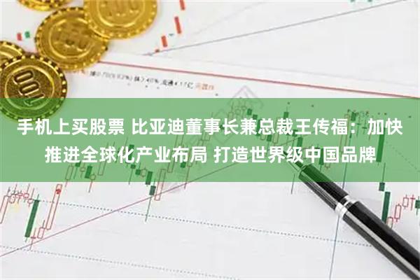 手机上买股票 比亚迪董事长兼总裁王传福：加快推进全球化产业布局 打造世界级中国品牌