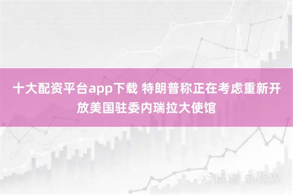 十大配资平台app下载 特朗普称正在考虑重新开放美国驻委内瑞拉大使馆