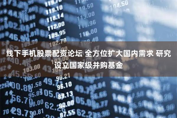 线下手机股票配资论坛 全方位扩大国内需求 研究设立国家级并购基金