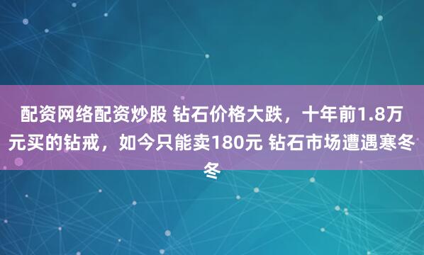 配资网络配资炒股 钻石价格大跌，十年前1.8万元买的钻戒，如今只能卖180元 钻石市场遭遇寒冬