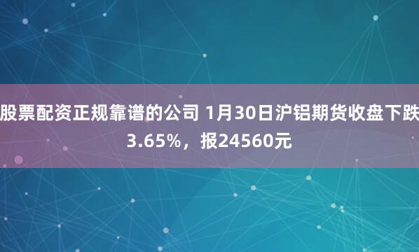股票配资正规靠谱的公司 1月30日沪铝期货收盘下跌3.65%，报24560元