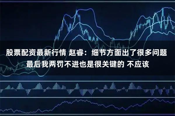 股票配资最新行情 赵睿：细节方面出了很多问题 最后我两罚不进也是很关键的 不应该