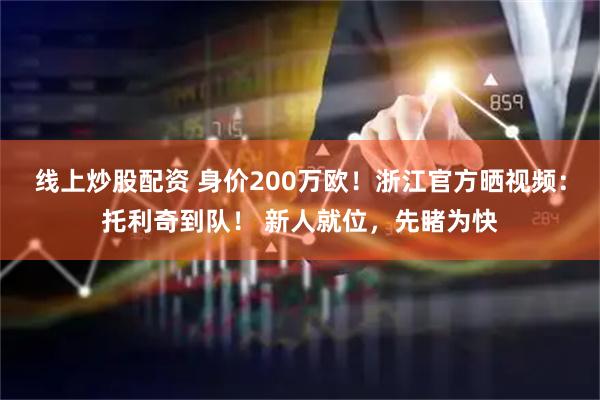 线上炒股配资 身价200万欧！浙江官方晒视频：托利奇到队！ 新人就位，先睹为快