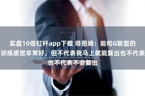 实盘10倍杠杆app下载 塔图姆：能和G联盟的球员一起训练感觉非常好，但不代表我马上就能复出也不代表不会复出