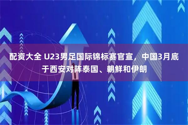 配资大全 U23男足国际锦标赛官宣，中国3月底于西安对阵泰国、朝鲜和伊朗