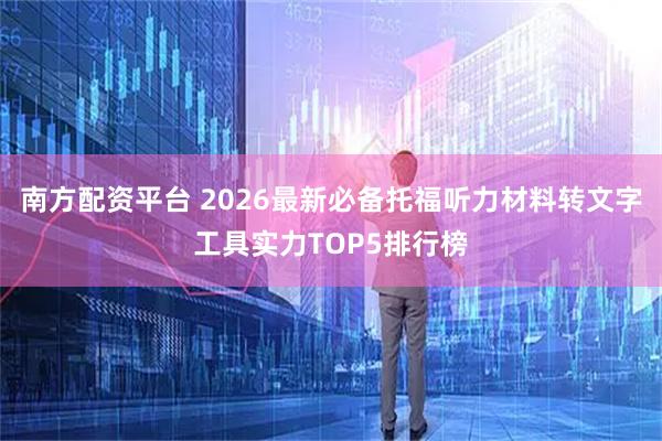 南方配资平台 2026最新必备托福听力材料转文字工具实力TOP5排行榜