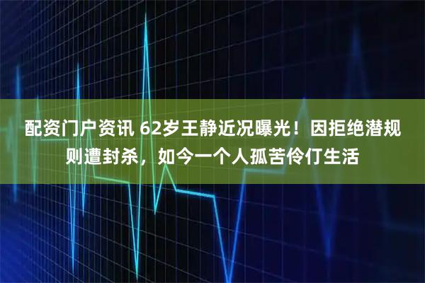 配资门户资讯 62岁王静近况曝光！因拒绝潜规则遭封杀，如今一个人孤苦伶仃生活