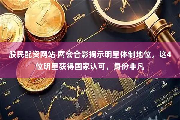 股民配资网站 两会合影揭示明星体制地位，这4位明星获得国家认可，身份非凡