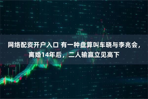 网络配资开户入口 有一种盘算叫车晓与李兆会，离婚14年后，二人输赢立见高下