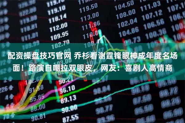 配资操盘技巧官网 乔杉看谢霆锋眼神成年度名场面！路演自嘲拉双眼皮，网友：喜剧人高情商