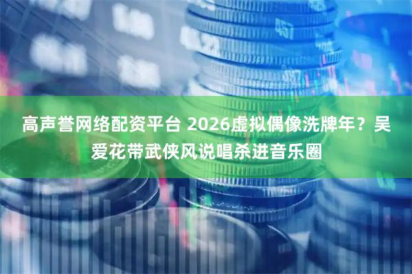 高声誉网络配资平台 2026虚拟偶像洗牌年？吴爱花带武侠风说唱杀进音乐圈