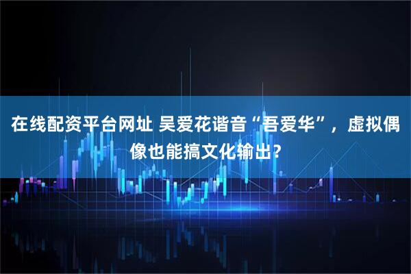 在线配资平台网址 吴爱花谐音“吾爱华”，虚拟偶像也能搞文化输出？