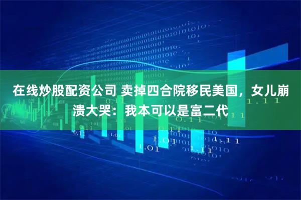 在线炒股配资公司 卖掉四合院移民美国，女儿崩溃大哭：我本可以是富二代