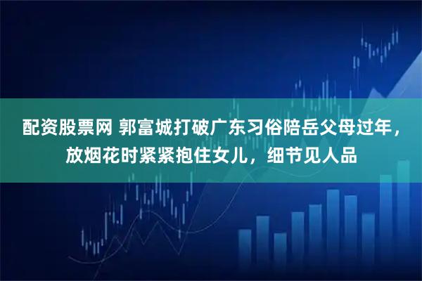 配资股票网 郭富城打破广东习俗陪岳父母过年，放烟花时紧紧抱住女儿，细节见人品