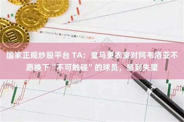 国家正规炒股平台 TA：皇马更衣室对阿韦洛亚不愿换下“不可触碰”的球员，感到失望