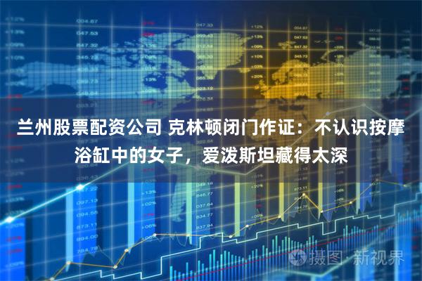 兰州股票配资公司 克林顿闭门作证：不认识按摩浴缸中的女子，爱泼斯坦藏得太深