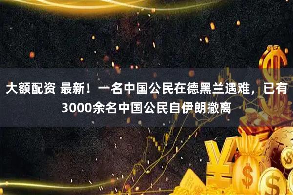 大额配资 最新！一名中国公民在德黑兰遇难，已有3000余名中国公民自伊朗撤离