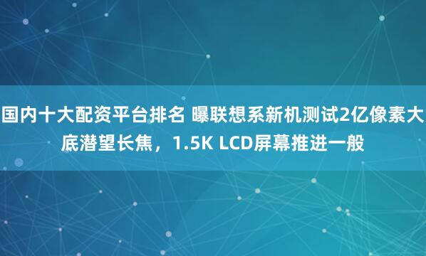国内十大配资平台排名 曝联想系新机测试2亿像素大底潜望长焦，1.5K LCD屏幕推进一般