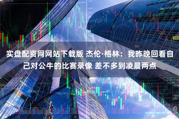 实盘配资网网站下载版 杰伦·格林：我昨晚回看自己对公牛的比赛录像 差不多到凌晨两点