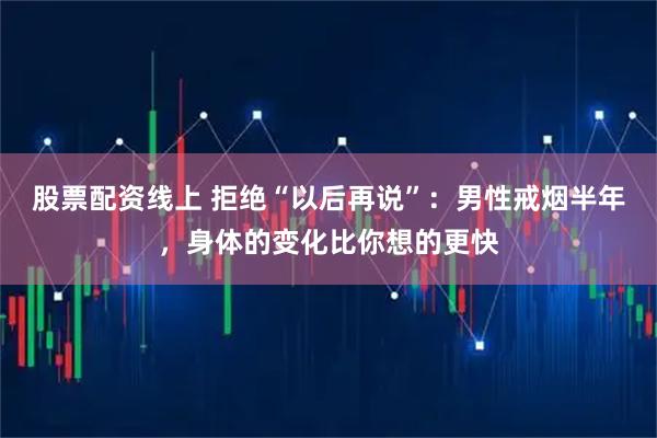 股票配资线上 拒绝“以后再说”：男性戒烟半年，身体的变化比你想的更快