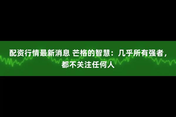 配资行情最新消息 芒格的智慧：几乎所有强者，都不关注任何人