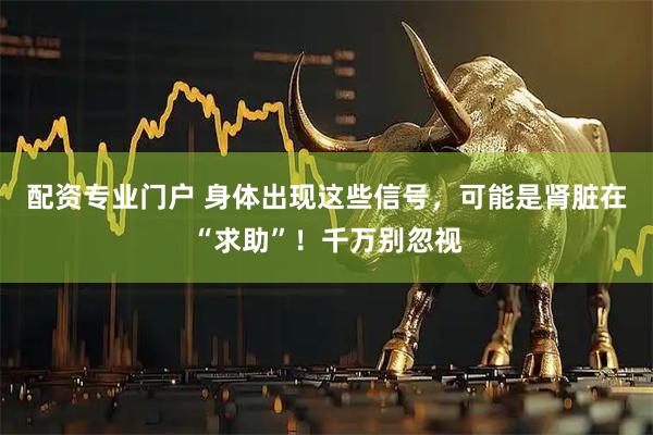 配资专业门户 身体出现这些信号，可能是肾脏在“求助”！千万别忽视