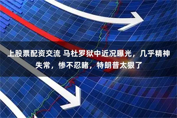 上股票配资交流 马杜罗狱中近况曝光，几乎精神失常，惨不忍睹，特朗普太狠了