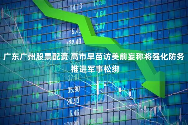 广东广州股票配资 高市早苗访美前妄称将强化防务 推进军事松绑