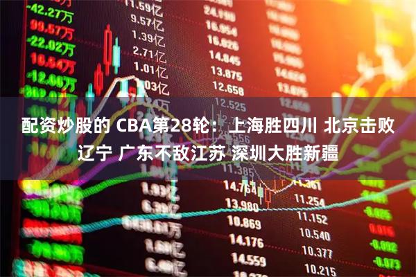 配资炒股的 CBA第28轮：上海胜四川 北京击败辽宁 广东不敌江苏 深圳大胜新疆